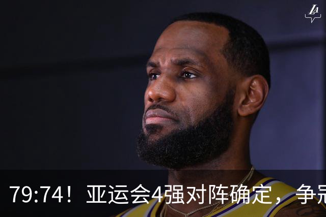 79:74！亚运会4强对阵确定，争冠球队退出竞争，中国男篮捡便宜